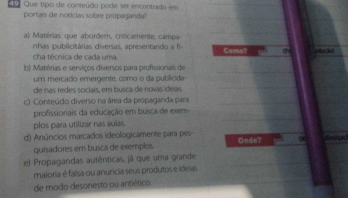 Que tipo de conteúdo pode ser encontrado em 
_ 
portais de notícias sobre propaganda?_ 
a) Matérias que abordem, criticamente, campa- 
_ 
nhas publicitárias diversas, apresentando a fi 
Como? 
cha técnica de cada uma. (Fq odução) 
_ 
_ 
b) Matérias e serviços diversos para profissionais de 
um mercado emergente, como o da publicida 
de nas redes sociais, em busca de novas ideias. 
_ 
_ 
c) Conteúdo diverso na área da propaganda para_ 
profissionais da educação em busca de exem- 
plos para utilizar nas aulas. 
_ 
d) Anúncios marcados ideologicamente para pes 
Onde? 0M6 divoigaç 
quisadores em busca de exemplos. 
e) Propagandas autênticas, já que uma grande_ 
_ 
maioria é falsa ou anuncia seus produtos e ideias 
de modo desonesto ou antiético.