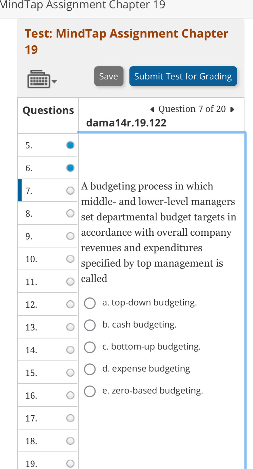 MindTap Assignment Chapter 19
Test: MindTap Assignment Chapter
19
Save Submit Test for Grading
Questions Question 7 of 20
dama14r.19.122
5.
6.
1.
A budgeting process in which
middle- and lower-level managers
8.
set departmental budget targets in
9.
accordance with overall company
revenues and expenditures
10.
specified by top management is
11. called
12. a. top-down budgeting.
13. b. cash budgeting.
14.
c. bottom-up budgeting.
15.
d. expense budgeting
16.
e. zero-based budgeting.
17.
18.
19.