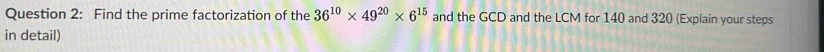 Find the prime factorization of the 36^(10)* 49^(20)* 6^(15) and the GCD and the LCM for 140 and 320 (Explain your steps 
in detail)