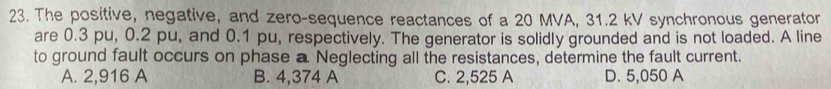 The positive, negative, and zero-sequence reactances of a 20 MVA, 31.2 kV synchronous generator
are 0.3 pu, 0.2 pu, and 0.1 pu, respectively. The generator is solidly grounded and is not loaded. A line
to ground fault occurs on phase a Neglecting all the resistances, determine the fault current.
A. 2,916 A B. 4,374 A C. 2,525 A D. 5,050 A