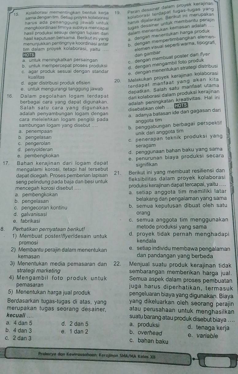 Kolaborasi mementingkan bentuk kerja 19. Peran desainer dalam proyek kerajinan
sama dengan tim. Setiap proyek kolaborasi kolaborasi terdapat tugas-tugas yang
harus ada penanggung jawab untuk harus dijalankan. Berikut ini merupakan
mengkoordinasi timnya supaya mencapai tugas desainer untuk membantu perajin
hasil produksi sesuại dengan tujuan dan dalam menentukan kemasan adalah     
hasil keputusan bersama. Berikut ini yang a. dengan menentukan harga produk
menunjukkan pentingnya koordinasi antar b. dengan mempertimbangkan elemen-
tim dalam proyek kolaborasi, yaitu .... elemen visual seperti warna, tipografi,
HOTS dan gambar
a untuk meningkatkan persaingan
c. dengan membuat poster dan flyer
b. untuk mempercepat proses produksi
d. dengan mengambil foto produk
c. agar produk sesuai dengan standar
e. dengan menentukan strategi distribusi
20. Melakukan proyek kerajinan kolaborasi
kualitas
terdapat manfaat yang akan kit
d. agar distribusi produk efisien
euntuk mengurangi tanggung jawab
dapatkan. Salah satu manfaat utama
16. Dalam pegolahan logam terdapat dari kolaborasi dalam produksi kerajinan
berbagai cara yang dapat digunakan. adalah peningkatan kreativitas. Hal ini
Salah satu cara yang digunakan disebabkan oleh .... IOTS
adalah penyambungan logam dengan
a. adanya batasan ide dan gagasan dari
cara melelehkan logam pengisi pada
anggota tim
sambungan logam yang disebut .... b. penggabungan berbagai perspektif
a. penempaan
b. pengelasan unik dari anggota tim
c. pengerolan c. penerapan teknik produksi yang
d. penyolderan seragam
e. pembengkokan d. penggunaan bahan baku yang sama
17. Bahan kerajinan dari logam dapat e. penurunan biaya produksi secara
mengalami korosi, tetapi hal tersebut signifikan
dapat dicegah. Proses pemberian lapisan 21. Berikut ini yang membuat resiliensi dan
seng pelindung pada baja dan besi untuk fleksibilitas dalam proyek kolaborasi
mencegah korosi disebut .... produksi kerajinan dapat tercapai, yaitu ....
a. pembengkokan a. setiap anggota tim memiliki latar
b. pengelasan belakang dan pengalaman yang sama
c. pengecoran kontinu b. semua keputusan dibuat oleh satu
d. galvanisasi orang
e. fabrikasi c. semua anggota tim menggunakan
8. Perhatikan pernyataan berikut!
metode produksi yang sama
1) Membuat poster/flyer/desain untuk d. proyek tidak pernah menghadapi
promosi kendala
2) Membantu perajin dalam menentukan e. setiap individu membawa pengalaman
kemasan
dan pandangan yang berbeda
3) Menentukan media pemasaran dan 22. Menjual suatu produk kerajinan tidak
strategi marketing sembarangan memberikan harga jual.
4) Mengambil foto produk untuk Semua aspek dalam proses pembuatan
pemasaran juga harus diperhatikan, termasuk
5) Menentukan harga jual produk pengeluaran biaya yang digunakan. Biaya
Berdasarkan tugas-tugas di atas, yang yang dikeluarkan oleh seorang perajin
merupakan tugas seorang desainer, atau perusahaan untuk menghasilkan 
kecuali ....
suatu barang atau produk disebut biaya ....
a. 4 dan 5 d. 2 dan 5 a. produksi d. tenaga kerja
b. 4 dan 3 e. 1 dan 2 b. overhead e. variable
c. 2 dan 3 c. bahan baku
Prakarya dan Kewirausahaan: Kerajinan SMA/MA Kelas XII