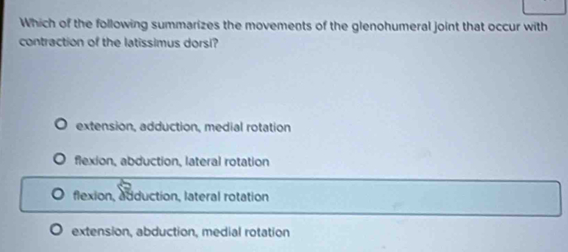 Which of the following summarizes the movements of the glenohumeral joint that occur with
contraction of the latissimus dorsi?
extension, adduction, medial rotation
flexion, abduction, lateral rotation
flexion, adduction, lateral rotation
extension, abduction, medial rotation