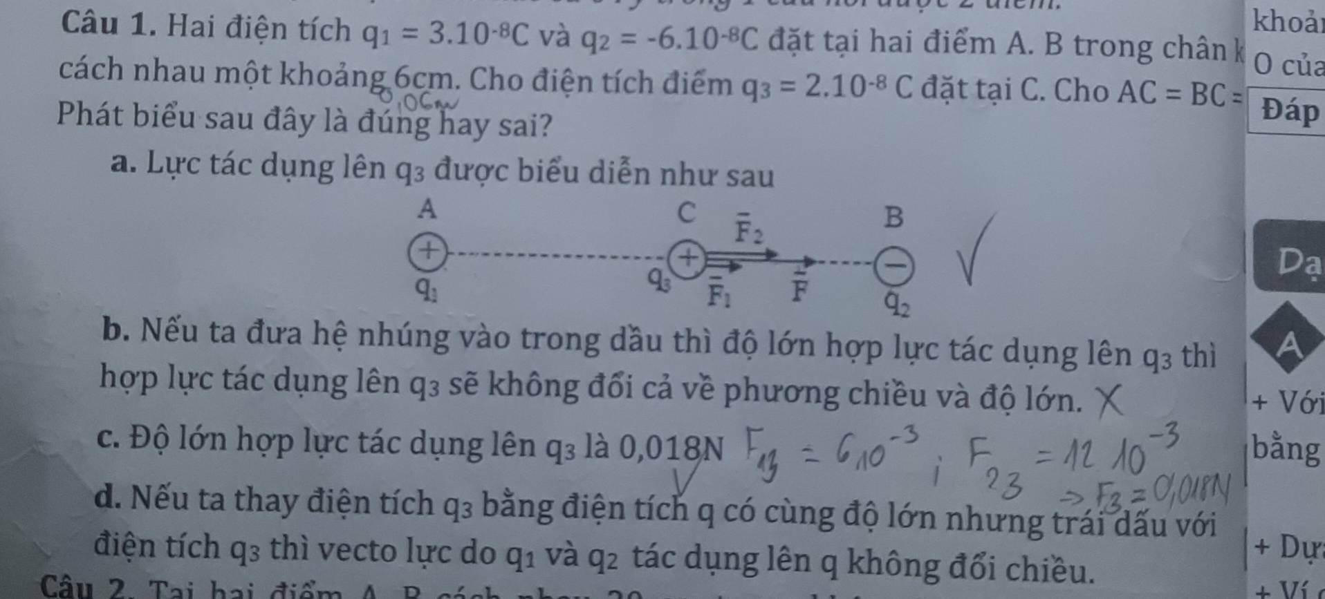 khoảr
Câu 1. Hai điện tích q_1=3.10^(-8)C và q_2=-6.10^(-8)C đặt tại hai điểm A. B trong chân k O của
cách nhau một khoảng 6cm. Cho điện tích điểm q_3=2.10^(-8)C đặt tại C. Cho AC=BC=
Phát biểu sau đây là đúng hay sai?
Đáp
a. Lực tác dụng lên q_3 được biểu diễn như sau
Da
b. Nếu ta đưa hệ nhúng vào trong dầu thì độ lớn hợp lực tác dụng lên q_3 thì
A
hợp lực tác dụng lên q3 sẽ không đổi cả về phương chiều và độ lớn. + Với
c. Độ lớn hợp lực tác dụng lên q_3 là 0,018N bằng
d. Nếu ta thay điện tích q_3 bằng điện tích q có cùng độ lớn nhưng trái dấu với
D_1
điện tích q_3 thì vecto lực do q_1 và q_2 tác dụng lên q không đổi chiều.
Câu 2. Tại hai điểm
+ Ví