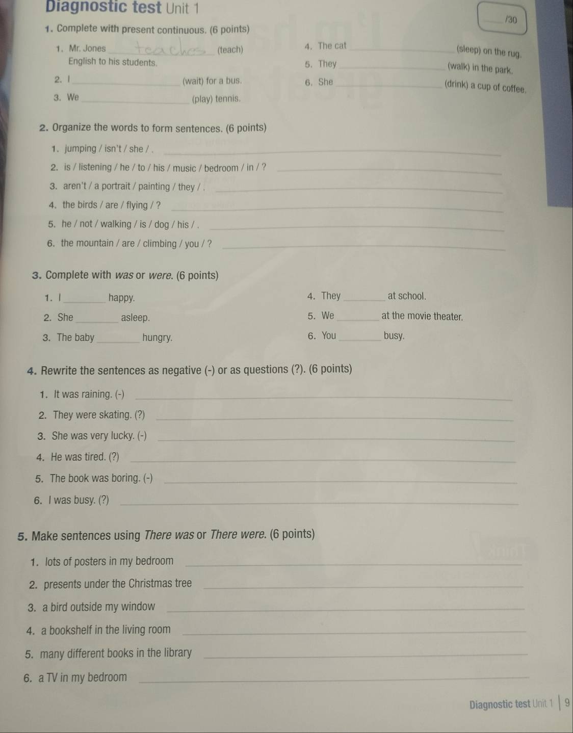 Diagnostic test Unit 1 _/30 
1. Complete with present continuous. (6 points) 
1. Mr. Jones _(teach) 4. The cat_ 
(sleep) on the rug. 
English to his students. 5. They_ 
(walk) in the park. 
2. l _(wait) for a bus. 6. She_ 
(drink) a cup of coffee. 
3. We_ (play) tennis. 
2. Organize the words to form sentences. (6 points) 
1. jumping / isn't / she / ._ 
2. is / listening / he / to / his / music / bedroom / in / ?_ 
3. aren't / a portrait / painting / they / ._ 
4. the birds / are / flying / ?_ 
5. he / not / walking / is / dog / his / ._ 
6. the mountain / are / climbing / you / ?_ 
3. Complete with was or were. (6 points) 
1. | _happy. 4. They _at school. 
2. She _asleep. 5. We_ at the movie theater. 
3. The baby _hungry. 6. You _busy. 
4. Rewrite the sentences as negative (-) or as questions (?). (6 points) 
1. It was raining. (-)_ 
2. They were skating. (?)_ 
3. She was very lucky. (-)_ 
4. He was tired. (?)_ 
5. The book was boring. (-)_ 
6. I was busy. (?)_ 
5. Make sentences using There was or There were. (6 points) 
1. lots of posters in my bedroom_ 
2. presents under the Christmas tree_ 
3. a bird outside my window_ 
4. a bookshelf in the living room_ 
5. many different books in the library_ 
6. a TV in my bedroom_ 
Diagnostic test Unit 1 | 9