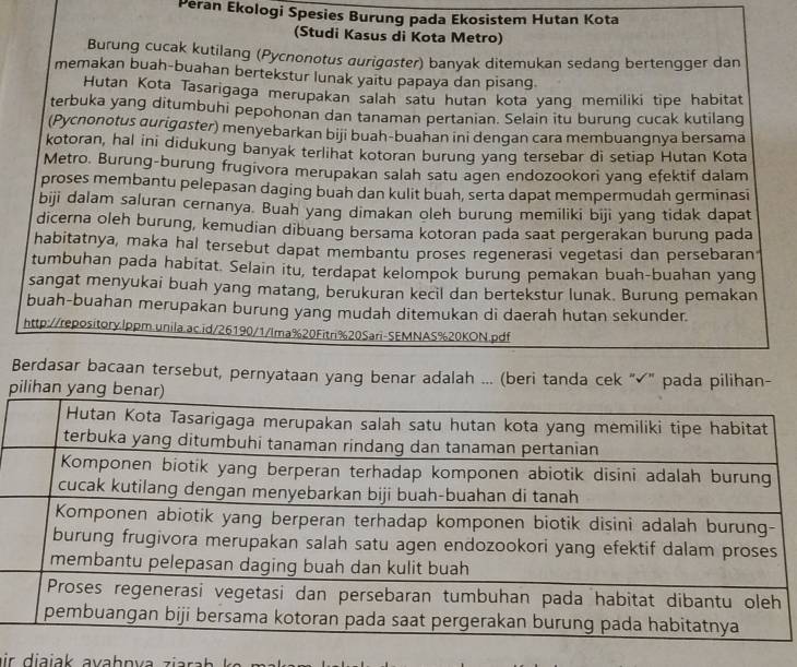 Peran Ekologi Spesies Burung pada Ekosistem Hutan Kota
(Studi Kasus di Kota Metro)
Burung cucak kutilang (Pycnonotus aurigøster) banyak ditemukan sedang bertengger dan
memakan buah-buahan bertekstur lunak yaitu papaya dan pisang.
Hutan Kota Tasarigaga merupakan salah satu hutan kota yang memiliki tipe habitat
terbuka yang ditumbuhi pepohonan dan tanaman pertanian. Selain itu burung cucak kutilang
(Pycnonotus aurigaster) menyebarkan biji buah-buahan ini dengan cara membuangnya bersama
kotoran, hal ini didukung banyak terlihat kotoran burung yang tersebar di setiap Hutan Kota
Metro. Burung-burung frugivora merupakan salah satu agen endozookori yang efektif dalam
proses membantu pelepasan daging buah dan kulit buah, serta dapat mempermudah germinasi
biji dalam saluran cernanya. Buah yang dimakan oleh burung memiliki biji yang tidak dapat
dicerna oleh burung, kemudian dibuang bersama kotoran pada saat pergerakan burung pada
habitatnya, maka hal tersebut dapat membantu proses regenerasi vegetasi dan persebaran
tumbuhan pada habitat. Selain itu, terdapat kelompok burung pemakan buah-buahan yang
sangat menyukai buah yang matang, berukuran kecil dan bertekstur lunak. Burung pemakan
buah-buahan merupakan burung yang mudah ditemukan di daerah hutan sekunder.
http://repository.lppm.unila.ac.id/26190/1/lma%20Fitri%20Sari-SEMNAS%20KON.pdf
Berdasar bacaan tersebut, pernyataan yang benar adalah ... (beri tanda cek "√" pada pilihan-
p