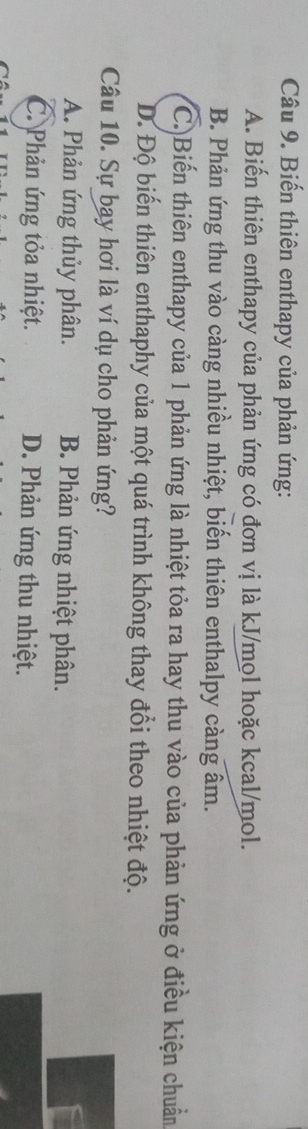 Biến thiên enthapy của phản ứng:
A. Biến thiên enthapy của phản ứng có đơn vị là kJ/mol hoặc kcal/mol.
B. Phản ứng thu vào càng nhiều nhiệt, biến thiên enthalpy càng âm.
C.)Biến thiên enthapy của 1 phản ứng là nhiệt tỏa ra hay thu vào của phản ứng ở điều kiện chuẩn
D. Độ biến thiên enthaphy của một quá trình không thay đổi theo nhiệt độ.
Câu 10. Sự bay hơi là ví dụ cho phản ứng?
A. Phản ứng thủy phân. B. Phản ứng nhiệt phân.
C. Phản ứng tỏa nhiệt. D. Phản ứng thu nhiệt.