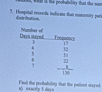 m, what is the probability that the sum
7. Hospital records indicate that maternity pati
distribution.
Find the probability that the patient stayed
a)exactly 5 days