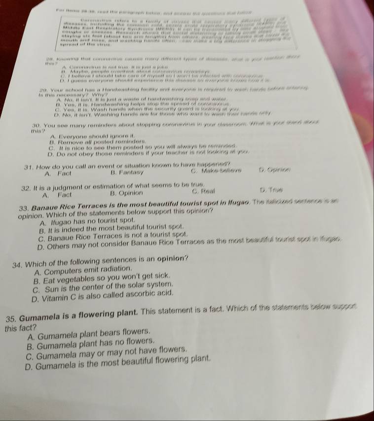 “
ea, knowing that cornavirue causss mary different sypes of dsssses, ant a gu carton t
Mavhe  péonte nehint at  co t oor néc  
I helleve F ehould take cars of myself anct word he intaced wn cn        
D. I guess everyone should experience this diseese so suaryons shams  oae t 
29. Your school has a Handwashing facility and everyons is rercered to gaeh caces ufres ae e
n  e c e s  a        W A. No, It an't. It is just a waste of handwashing soep and waser
n. Yes, it is. Handwashing helps stop the spreed of coronsors
C. Yes, It is. Wash hands when the security guard is looking at gou
D. No, it lan't. Washing hands are for those who want to wass they canss or5y
this? 30. You see many reminders about stopping coronavirus in your disssmom 'Thas 's yot sorh ars
A. Everyone should ignore it
B. Remove all posted reminders
C. It is nice to see them posted so you will always be reminded
D. Do not obey those reminders if your teacher is not looking as you
31. How do you call an event or situation known to have happened? D. Opinión
A. Fact B. Fantasy C. Make-believe
32. It is a judgment or estimation of what seems to be true.
A. Fact B. Opinion C. Real
33. Banaue Rice Terraces is the most beautiful tourist spot in Ifugao. The taousd ereness a
opinion. Which of the statements below support this opinion?
A. Ifugao has no tourist spot.
B. It is indeed the most beautiful tourist spot.
C. Banaue Rice Terraces is not a tourist spot.
D. Others may not consider Banaue Rice Terraces as the most beautiful tourist spot in iugae.
34. Which of the following sentences is an opinion?
A. Computers emit radiation.
B. Eat vegetables so you won't get sick.
C. Sun is the center of the solar system.
D. Vitamin C is also called ascorbic acid.
35. Gumamela is a flowering plant. This statement is a fact. Which of the statements below supson
this fact?
A. Gumamela plant bears flowers.
B. Gumamela plant has no flowers.
C. Gumamela may or may not have flowers.
D. Gumamela is the most beautiful flowering plant.