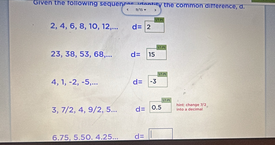 Given the following sequences dentity the common difference, d.
< <tex>9/15 ▼

2, 4, 6, 8, 10, 12,... d=2
1/1 Pt
23, 38, 53, 68,... d=15 □
1/1 Pt
4, 1, -2, -5,...
d=|-3 □
1/1 Pt
3, 7/2, 4, 9/2, 5... d=0.5 hint: change 7/2 into a decimal
6. 75, 5.50. 4. 25... d=□