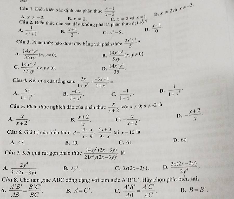 oa.
Câu 1. Điều kiện xác định của phân thức  (x-1)/x-2  D. x!= 2vdx!= -2.
A. x!= -2. B. x!= 2. C.
Câu 2. Biểu thức nào sau đây không phái là phân thức đại số ? x!= 2 và x!= 1.
A.  1/x^2+1 . B.  (x+1)/2 . C. x^2-5. D.  (x+1)/0 .
Câu 3. Phân thức nào dưới đây bằng với phân thức  2x^3y^2/5  ?
A.  14x^3y^4/35xy (x,y!= 0).  14x^4y^3/5xy (x,y!= 0).
B.
C.  14x^4y^3/35xy (x,y!= 0).  14x^4y^3/35 .
D.
Câu 4. Kết quả của tổng sau:  3x/1+x^2 + (-3x+1)/1+x^2 =
A.  6x/1+x^2 · B.  (-6x)/1+x^2 . C.  (-1)/1+x^2 . D.  1/1+x^2 ·
Câu 5. Phân thức nghịch đảo của phân thức  x/x+2  với x!= 0;x!= -21 a
A.  x/x+2 .  (x+2)/x . C. - x/x+2 .
B.
D. - (x+2)/x .
Câu 6. Giá trị của biểu thức A= (4-x)/x-9 - (5x+3)/9-x  tại x=10la
A. 47. B. 10. C. 61. D. 60.
Câu 7. Kết quả rút gọn phân thức frac 14xy^5(2x-3y)21x^2y(2x-3y)^2 là
A.  2y^4/3x(2x-3y) . B. 2y^4. C. 3x(2x-3y). D.  (3x(2x-3y))/2y^4 .
Câu 8. Cho tam giác ABC đồng dạng với tam giác A'B'C' Hãy chọn phát biểu sai.
A.  A'B'/AB = B'C'/BC . B. A=C'. C.  A'B'/AB = A'C'/AC . D. B=B'.