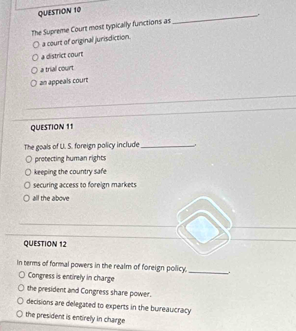 The Supreme Court most typically functions as
a court of original jurisdiction.
a district court
a trial court
an appeals court
QUESTION 11
The goals of U. S. foreign policy include_
protecting human rights
keeping the country safe
securing access to foreign markets
all the above
QUESTION 12
In terms of formal powers in the realm of foreign policy, _.
Congress is entirely in charge
the president and Congress share power.
decisions are delegated to experts in the bureaucracy
the president is entirely in charge