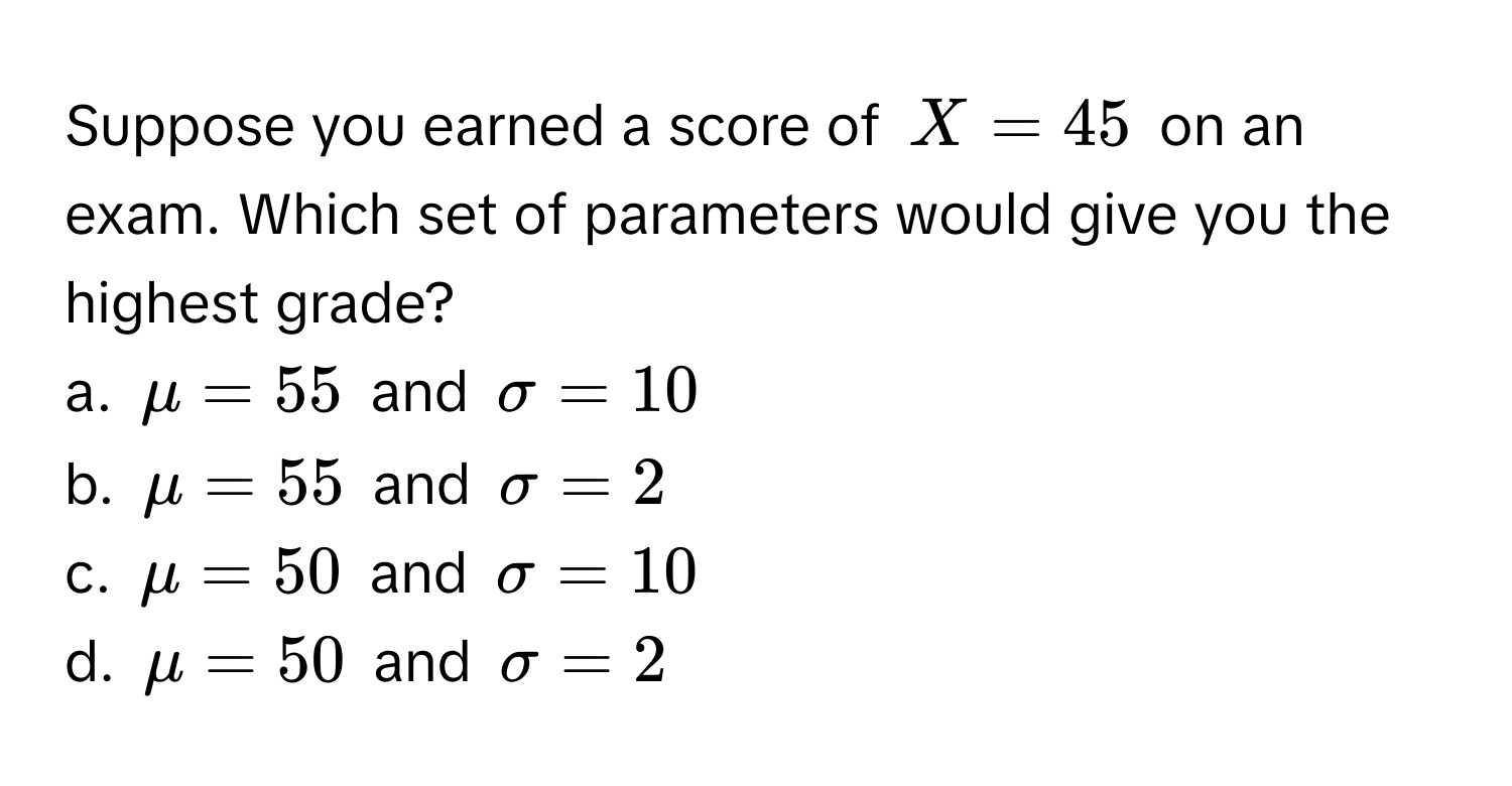 Suppose you earned a score of $X = 45$ on an exam. Which set of parameters would give you the highest grade?
a. $mu = 55$ and $sigma = 10$
b. $mu = 55$ and $sigma = 2$
c. $mu = 50$ and $sigma = 10$
d. $mu = 50$ and $sigma = 2$