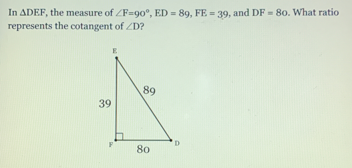 In △ DEF , the measure of ∠ F=90°, ED=89, FE=39 , and DF=80. What ratio
represents the cotangent of ∠ D 2