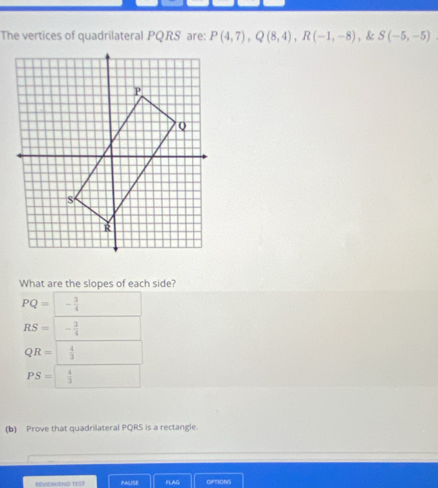 The vertices of quadrilateral PQRS are: P(4,7), Q(8,4), R(-1,-8) , & S(-5,-5)
What are the slopes of each side?
PQ=- 3/4 
RS=- 3/4 
QR= 4/3 
PS= 4/3 
(b) Prove that quadrilateral PQRS is a rectangle.
REVIEWEND TEST PALISE FLAG OPTIONS