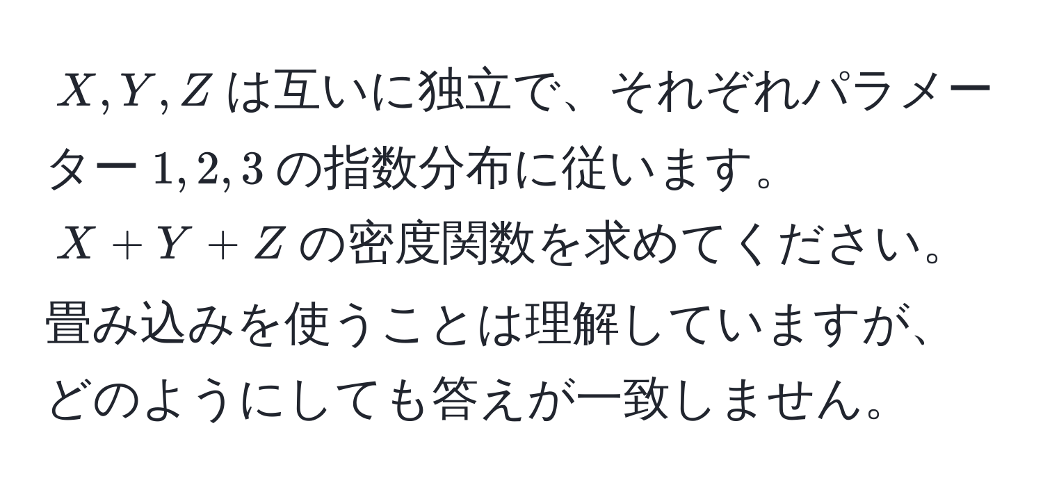 $X, Y, Z$は互いに独立で、それぞれパラメーター$1, 2, 3$の指数分布に従います。$X + Y + Z$の密度関数を求めてください。畳み込みを使うことは理解していますが、どのようにしても答えが一致しません。