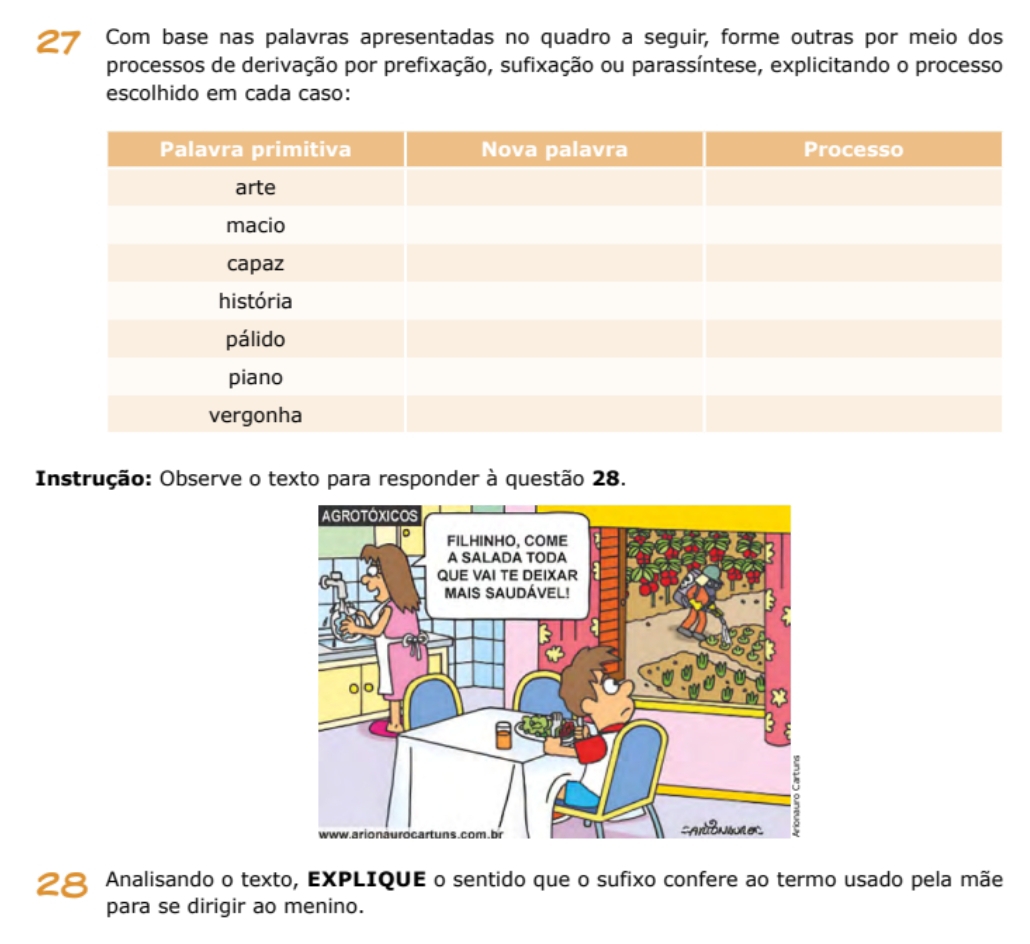 Com base nas palavras apresentadas no quadro a seguir, forme outras por meio dos 
processos de derivação por prefixação, sufixação ou parassíntese, explicitando o processo 
escolhido em cada caso: 
Instrução: Observe o texto para responder à questão 28. 
28 Analisando o texto, EXPLIQUE o sentido que o sufixo confere ao termo usado pela mãe 
para se dirigir ao menino.