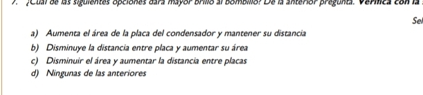 7 ¿Cual de las siguientes opciones dara mayor brilio al bombilio? De la anterior pregunta. Verílica con la
Sel
a) Aumenta el área de la placa del condensador y mantener su distancia
b) Disminuye la distancia entre placa y aumentar su área
c) Disminuir el área y aumentar la distancia entre placas
d) Ningunas de las anteriores