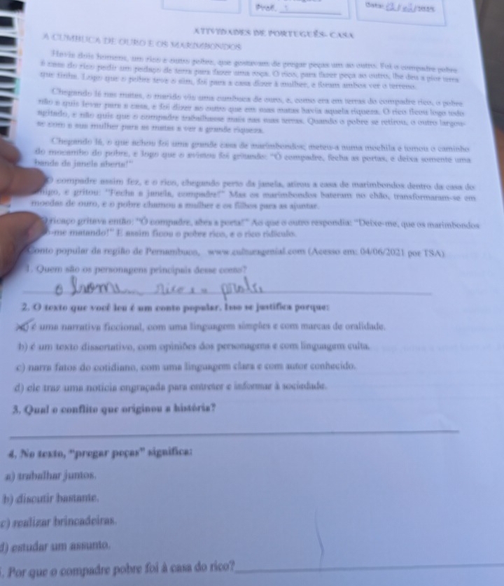 Prok. Catai _/ 2
_
ATTVIDANES IE PORTEGUêS- CaSA
A CUMBUCA DE OURO e Os MRIMBONDOs
Hovis dois homens, um rios e outo poles, que gosavans de pregae peças um ao outo. Foi o compade pobre
o com do riso pedir um pedago de serra para fasee uma soqa. O ves, para tose peça as outro, the deu a piue terra
qie tinha. Lepo que o pullr teve o sim, doi pars a cass díoue à mulber, e Beans ambos ver o terreno
Chegando 16 nas mates, o marido via uma cumbues de ours, a, como era em terras do compadro rico, o pobre
rilo a quis lever para a cams, e foi dizer ao cuto que em mas manas lavis aquela ríqueza. O rico flcou logo todo
agitado, e não quis que o compadre taballhesse mis nas suas areas. Quando o pobro se retirou, o outro largou
se com e sue mulher para as mates a ver a grande riquess.
Chegando 16, o que achou foi uma grande casa de marimbondos; meteu-a numa moehila e tomou o caminho
do mocambo do pobre, e logo que o avimos foi grêundo: "O compadre, feeha as portas, e deixa somente uma
bande de janels aberts!"
O compadre ussim fez, é o riuo, cheganão perss da janela, atirou a casa de marimbondos dentro da casa do
nigo, e gritou: ''Fecha a janeia, compades?'' Mas os marimãondos bateram no chão, transformaram-se em
moedas de ouro, é o pobre chamou a mullher e os fillhos gars as ajuntar.
O ricaço pritave então: ''O compadre, abra a portal' Ao que o outro respondia: ''Deixe-me, que os marimbondos
o-me matando!'' E assim ficou o pobre rico, e o rico ridículo.
Conto popular da região de Pernambuos, www.culseagenial.com (Acesso em: 04/06/2021 por TSA)
1. Quem são os personagens principais desse ccess?
_
2. O texto que você leu é um conto popular, los se juatifica porque:
> é uma narrativa ficcional, com uma linguagem simções e com marcas de oralidade.
b) é um texto dissertativo, com opiniões dos persomagms e com linguagem culta.
c) narra fatos do cotidiano, com uma linguapem clara e com autor conhecido.
d) ele traz uma noticia engraçada para entreter e informar à sociedade.
3. Qual o conflito que originou a história?
_
4, No texto, 'pregar poças' significa:
a) trabalhar juntos.
b) discutir bastante.
c) realizar brincadeiras.
d) estudar um assunto.
5. Por que o compadre pobre foi à casa do rico?
_