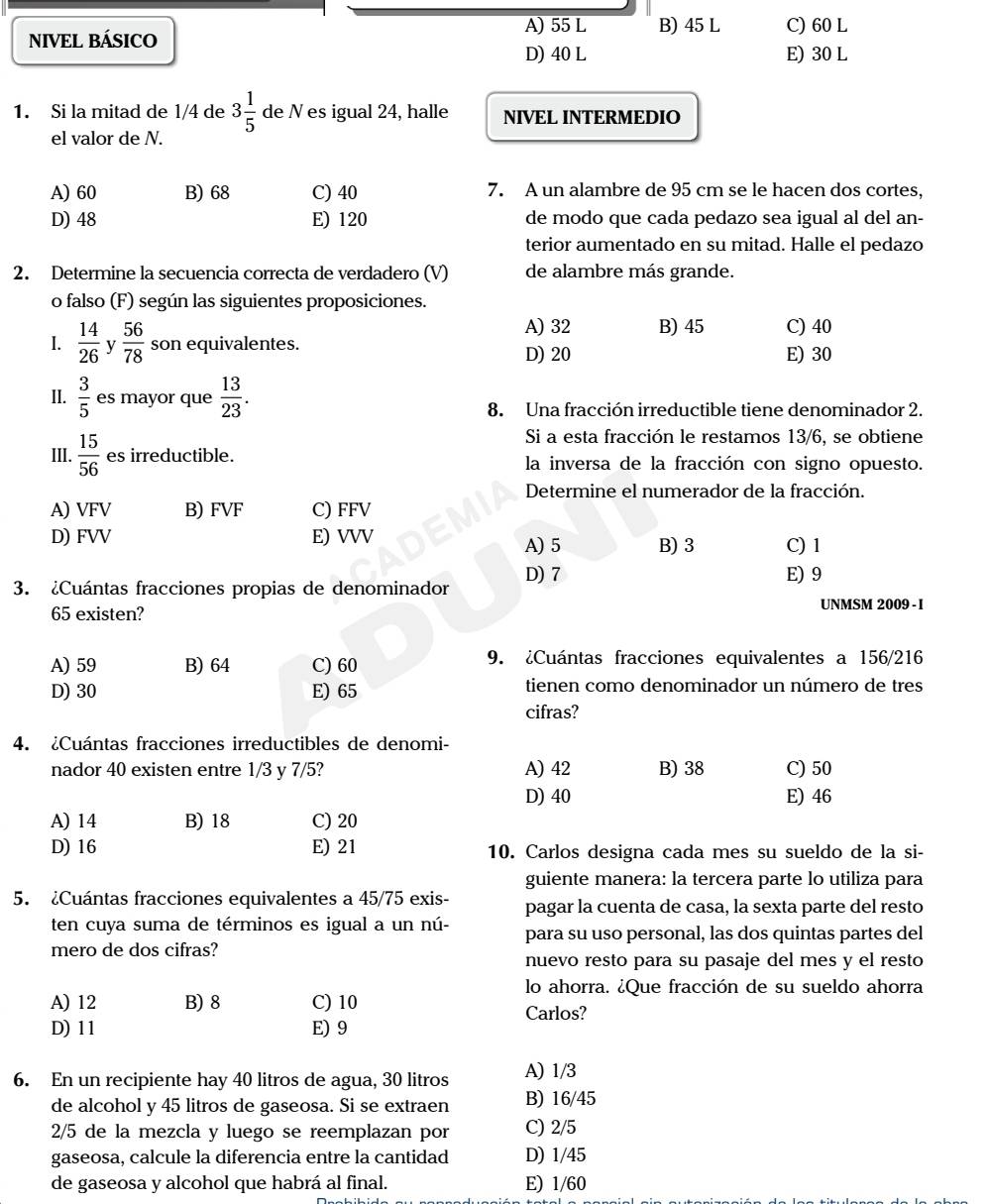 A) 55 L
NIVEL BÁSICO B) 45 L C) 60 L
D) 40 L E) 30 L
1. Si la mitad de 1/4 de 3 1/5  de N es igual 24, halle NIVEL INTERMEDIO
el valor de N.
A) 60 B) 68 C) 40 7. A un alambre de 95 cm se le hacen dos cortes,
D) 48 E) 120 de modo que cada pedazo sea igual al del an-
terior aumentado en su mitad. Halle el pedazo
2. Determine la secuencia correcta de verdadero (V) de alambre más grande.
o falso (F) según las siguientes proposiciones.
A) 32 B) 45
I.  14/26  y  56/78  son equivalentes. E) 30 C) 40
D) 20
ll.  3/5  es mayor que  13/23 . 8. Una fracción irreductible tiene denominador 2.
Si a esta fracción le restamos 13/6, se obtiene
III.  15/56  es irreductible. la inversa de la fracción con signo opuesto.
Determine el numerador de la fracción.
A) VFV B) FVF C) FFV
D) FVV E) VVV A) 5 B)3 C) 1
3. ¿Cuántas fracciones propias de denominador D) 7
E) 9
65 existen?
UNMSM 2009 - I
A) 59 B) 64 C) 60 9. ¿Cuántas fracciones equivalentes a 156/216
D) 30 E) 65 tienen como denominador un número de tres
cifras?
4. ¿Cuántas fracciones irreductibles de denomi-
nador 40 existen entre 1/3 y 7/5? A) 42 B) 38 C) 50
D) 40 E) 46
A) 14 B) 18 C) 20
D) 16 E) 21 10. Carlos designa cada mes su sueldo de la si-
guiente manera: la tercera parte lo utiliza para
5. ¿Cuántas fracciones equivalentes a 45/75 exis- pagar la cuenta de casa, la sexta parte del resto
ten cuya suma de términos es igual a un nú- para su uso personal, las dos quintas partes del
mero de dos cifras?
nuevo resto para su pasaje del mes y el resto
lo ahorra. ¿Que fracción de su sueldo ahorra
A) 12 B) 8 C) 10
Carlos?
D) 11 E)9
6. En un recipiente hay 40 litros de agua, 30 litros A) 1/3
de alcohol y 45 litros de gaseosa. Si se extraen B) 16/45
2/5 de la mezcla y luego se reemplazan por C) 2/5
gaseosa, calcule la diferencia entre la cantidad D) 1/45
de gaseosa y alcohol que habrá al final. E) 1/60