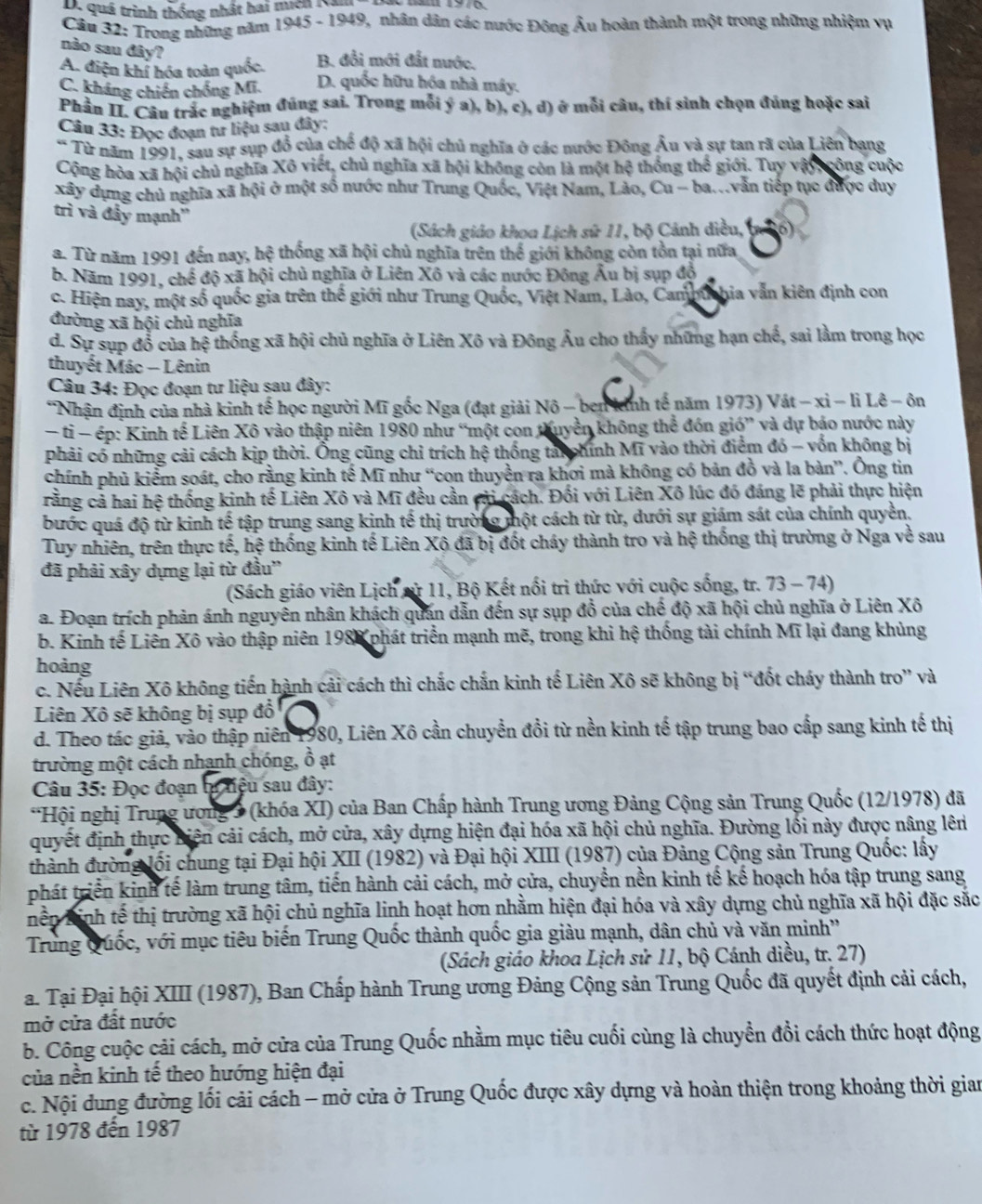 quá trình thống nhất hai mich Kị
Cầu 32: Trong những năm 1945 - 1949, nhân dân các nước Đông Âu hoàn thành một trong những nhiệm vụ
nào sau đây?
A. điện khí hóa toàn quốc. B. đổi mới đất nước.
C. kháng chiến chống Mĩ. D. quốc hữu hóa nhà máy.
Phần II. Câu trắc nghiệm đúng sai. Trong mỗi ý a), b), c), d) ở mỗi câu, thí sinh chọn đúng hoặc sai
Câu 33: Đọc đoạn tư liệu sau đây:
* Từ năm 1991, sau sự sụp đồ của chế độ xã hội chủ nghĩa ở các nước Đông Âu và sự tan rã của Liên bang
Cộng hòa xã hội chủ nghĩa Xô viết, chủ nghĩa xã hội không còn là một hệ thống thể giới. Tuy vậy, công cuộc
xây dựng chủ nghĩa xã hội ở một số nước như Trung Quốc, Việt Nam, Lào, Cu - ba...vẫn tiếp tục được duy
trì và đầy mạnh''
(Sách giáo khoa Lịch sử 11, bộ Cảnh diều, (. 36)
a. Từ năm 1991 đến nay, hệ thống xã hội chủ nghĩa trên thể giới không còn tồn tại nữa
b. Năm 1991, chế độ xã hội chủ nghĩa ở Liên Xô và các nước Đông Âu bị sụp độ
c. Hiện nay, một số quốc gia trên thế giới như Trung Quốc, Việt Nam, Lào, Camm hia vẫn kiên định con
đường xã hội chủ nghĩa
d. Sự sụp đổ của hệ thống xã hội chủ nghĩa ở Liên Xô và Đông Âu cho thấy những hạn chế, sai làm trong học
thuyết Mác - Lênin
Câu 34: Đọc đoạn tư liệu sau đây:
*Nhận định của nhà kinh tế học người Mĩ gốc Nga (đạt giải Nô - ben inh tế năm 1973) Vát − xỉ − li Lê - ôn
- tỉ - ép: Kinh tế Liên Xô vào thập niên 1980 như “một con thuyền không thể đón gió” và dự bảo nước này
phải có những cải cách kịp thời. Ông cũng chỉ trích hệ thống taichính Mĩ vào thời điểm đó - vốn không bị
chính phủ kiểm soát, cho rằng kinh tế Mĩ như “con thuyền ra khơi mà không có bản đồ và la bàn”. Ông tin
rằng cả hai hệ thống kinh tế Liên Xô và Mĩ đều cần cài cách. Đối với Liên Xô lúc đó đáng lẽ phải thực hiện
bước quá độ từ kinh tế tập trung sang kinh tế thị trường một cách từ từ, dưới sự giám sát của chính quyền.
Tuy nhiên, trên thực tế, hệ thống kinh tế Liên Xô đã bị đốt cháy thành tro và hệ thống thị trường ở Nga về sau
đã phải xây dựng lại từ đầu''
(Sách giáo viên Lịch sử 11, Bộ Kết nổi trì thức với cuộc sống, tr. 73 - 74)
a. Đoạn trích phản ánh nguyên nhân khách quán dẫn đến sự sụp đồ của chế độ xã hội chủ nghĩa ở Liên Xô
b. Kinh tế Liên Xô vào thập niên 1988 phát triển mạnh mẽ, trong khi hệ thống tài chính Mĩ lại đang khủng
hoàng
c. Nếu Liên Xô không tiến hành cải cách thì chắc chắn kinh tế Liên Xô sẽ không bị “đốt cháy thành tro” và
Liên Xô sẽ không bị sụp đồ 
d. Theo tác giả, vào thập niên 1980, Liên Xô cần chuyền đồi từ nền kinh tế tập trung bao cấp sang kinh tế thị
trường một cách nhạnh chóng, ổ ạt
Câu 35: Đọc đoạn t hiệu sau đây:
*Hội nghị Trung ương 3 (khóa XI) của Ban Chấp hành Trung ương Đảng Cộng sản Trung Quốc (12/1978) đã
quyết định thực biện cải cách, mở cửa, xây dựng hiện đại hóa xã hội chủ nghĩa. Đường lối này được nâng lên
thành đường lối chung tại Đại hội XII (1982) và Đại hội XIII (1987) của Đảng Cộng sản Trung Quốc: lấy
phát triển kinh tế làm trung tâm, tiến hành cải cách, mở cửa, chuyển nền kinh tế kế hoạch hóa tập trung sang
Thền Tinh tế thị trường xã hội chủ nghĩa linh hoạt hơn nhằm hiện đại hóa và xây dựng chủ nghĩa xã hội đặc sắc
Trung Quốc, với mục tiêu biến Trung Quốc thành quốc gia giàu mạnh, dân chủ và văn minh'
(Sách giáo khoa Lịch sử 11, bộ Cánh diều, tr. 27)
a. Tại Đại hội XIII (1987), Ban Chấp hành Trung ương Đảng Cộng sản Trung Quốc đã quyết định cải cách,
mở cửa đất nước
b. Công cuộc cải cách, mở cửa của Trung Quốc nhằm mục tiêu cuối cùng là chuyền đồi cách thức hoạt động
của nền kinh tế theo hướng hiện đại
c. Nội dung đường lối cải cách - mở cửa ở Trung Quốc được xây dựng và hoàn thiện trong khoảng thời gian
từ 1978 đến 1987