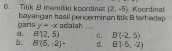 Titik B memiliki koordinat (2,-5). Koordinat
bayangan hasil pencerminan titik B terhadap
garis y=-x adalah ....
a. B'(2,5) B'(-2,5)
C.
b. B'(5,-2)- d. B'(-5,-2)