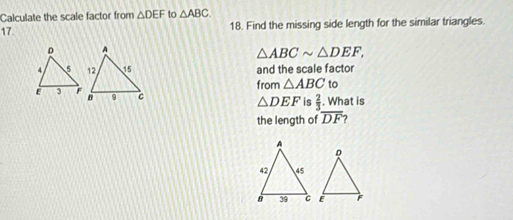 Calculate the scale factor from △ DEF to △ ABC. 
17. 18. Find the missing side length for the similar triangles.
△ ABCsim △ DEF, 
and the scale factor 
from △ ABC to 
. What is
△ DEF is  2/3 
the length of overline DF 2