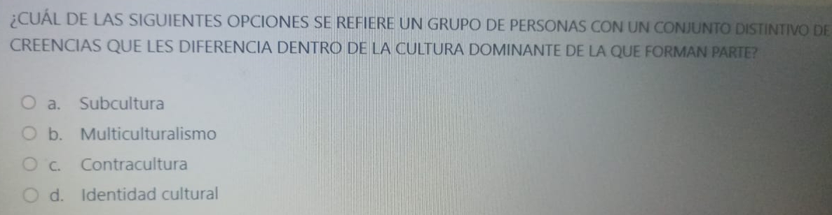 ¿CUÁL DE LAS SIGUIENTES OPCIONES SE REFIERE UN GRUPO DE PERSONAS CON UN CONJUNTO DISTINTIVO DE
CREENCIAS QUE LES DIFERENCIA DENTRO DE LA CULTURA DOMINANTE DE LA QUE FORMAN PARTE?
a. Subcultura
b. Multiculturalismo
c. Contracultura
d. Identidad cultural