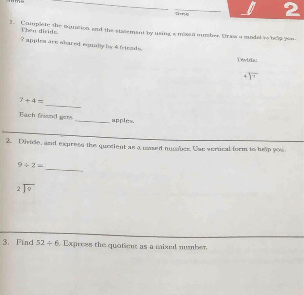 Name 
_ 
Date 
U 2 
1. Complete the equation and the statement by using a mixed number. Draw a model to help you. 
Then divide.
7 apples are shared equally by 4 friends. 
Divide:
beginarrayr 4encloselongdiv 7endarray
_
7/ 4=
Each friend gets 
_apples. 
2. Divide, and express the quotient as a mixed number. Use vertical form to help you. 
_
9/ 2=
beginarrayr 2encloselongdiv 9endarray
3. Find 52/ 6. Express the quotient as a mixed number.