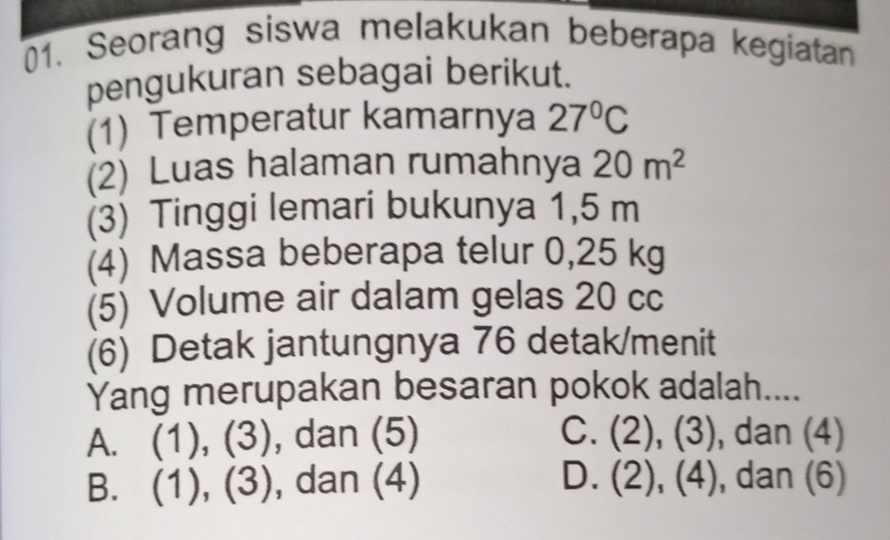 Seorang siswa melakukan beberapa kegiatan
pengukuran sebagai berikut.
(1) Temperatur kamarnya 27°C
(2) Luas halaman rumahnya 20m^2
(3) Tinggi lemari bukunya 1,5 m
(4) Massa beberapa telur 0,25 kg
(5) Volume air dalam gelas 20 cc
(6) Detak jantungnya 76 detak/menit
Yang merupakan besaran pokok adalah....
A. (1 ) (3 ), , dan (5) C. (2), (3), dan (4)
B. (1),(3) , dan (4) D. ( 2),(4) , dan (6)