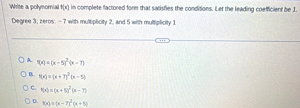 Write a polynomial f(x) in complete factored form that satisfies the conditions. Let the leading coefficient be 1.
Degree 3; zeros: -7 with multiplicity 2, and 5 with multiplicity 1
A. f(x)=(x-5)^2(x-7)
B. f(x)=(x+7)^2(x-5)
C. f(x)=(x+5)^2(x-7)
D. f(x)=(x-7)^2(x+5)