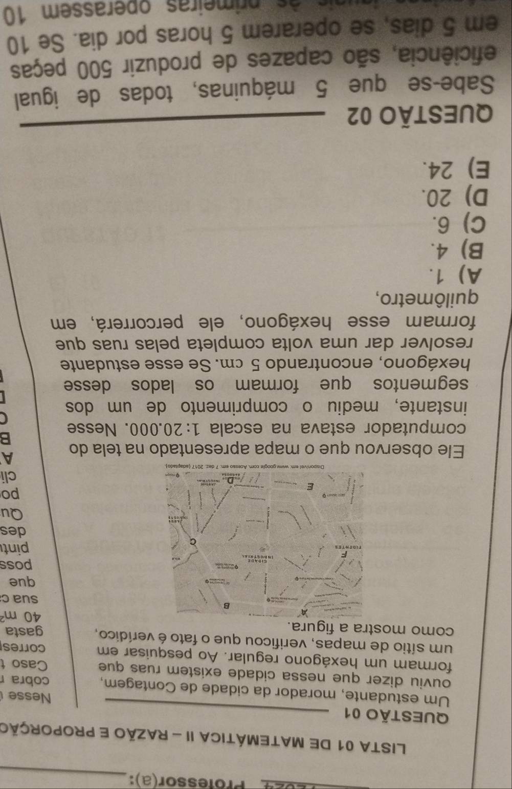 024 Professor(a):
_
LISTA 01 DE MATEMÁTICA II - RAZÃO E PROPORÇÃo
QUESTÃO 01
Nesse
Um estudante, morador da cidade de Contagem, cobra r
ouviu dizer que nessa cidade existem ruas que Caso t
formam um hexágono regular. Ao pesquisar em corres
um sítio de mapas, verificou que o fato é verídico,
como mostra a figura. gasta
40m^2
sua c
que
poss
pint
des
Qu
po
cli
Ele observou que o mapa apresentado na tela do
A
B
computador estava na escala 1:20.000. Nesse
C
instante, mediu o comprimento de um dos
segmentos que formam os lados desse
hexágono, encontrando 5 cm. Se esse estudante
resolver dar uma volta completa pelas ruas que
formam esse hexágono, ele percorrerá, em
quilômetro,
A) 1.
B) 4.
C) 6.
D) 20.
E) 24.
QUESTÃO 02__
Sabe-se que 5 máquinas, todas de igual
eficiência, são capazes de produzir 500 peças
em 5 dias, se operarem 5 horas por dia. Se 10
g un isàs primeiras operassem 10