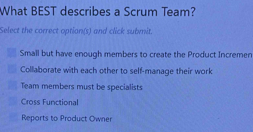 What BEST describes a Scrum Team?
Select the correct option(s) and click submit.
Small but have enough members to create the Product Incremen
Collaborate with each other to self-manage their work
Team members must be specialists
Cross Functional
Reports to Product Owner