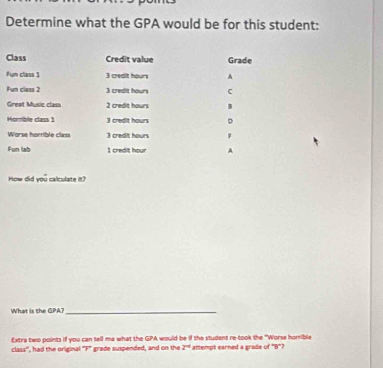 Determine what the GPA would be for this student:
Class Credit value Grade
Fum class 1 3 credit hours A
Fun class 2 3 credit hours c
Great Music class 2 credit hours B
Homble class 1 3 credit hours D
Worse horrible class 3 credit hours F
Fun lab 1 credit hour A
How did you calculate it?
What is the GPA?_
Extra two points if you can tell me what the GPA would be if the student re-took the "Worse horrible
class'', had the original ''F' grade suspended, and on the 2^(nd) attempt earned a grade of "B"?