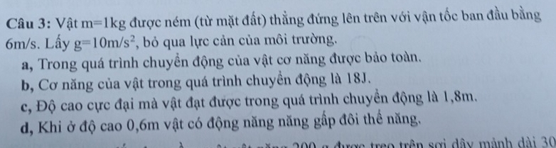 Vật m=1kg được ném (từ mặt đất) thẳng đứng lên trên với vận tốc ban đầu bằng
6m/s. Lấy g=10m/s^2 , bỏ qua lực cản của môi trường.
a, Trong quá trình chuyền động của vật cơ năng được bảo toàn.
b, Cơ năng của vật trong quá trình chuyền động là 18J.
c, Độ cao cực đại mà vật đạt được trong quá trình chuyển động là 1,8m.
d, Khi ở độ cao 0, 6m vật có động năng năng gấp đôi thể năng.
treo trên sơi dây mành dài 30