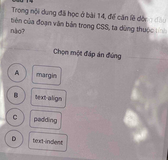 0 14
Trong nội dung đã học ở bài 14, để căn lề dòng đầu
tiên của đoạn văn bản trong CSS, ta dùng thuộc tính
nào?
Chọn một đáp án đúng
A margin
B text-align
C padding
D text-indent