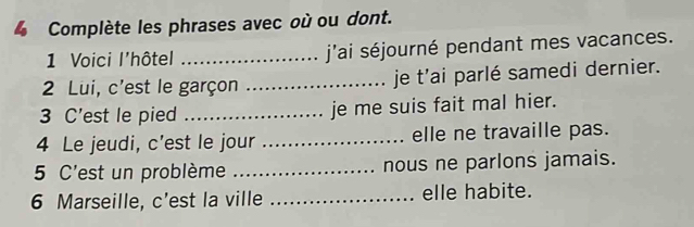 Complète les phrases avec où ou dont. 
1 Voici l'hôtel _j'ai séjourné pendant mes vacances. 
2 Lui, c'est le garçon _je t'ai parlé samedi dernier. 
3 C'est le pied _je me suis fait mal hier. 
4 Le jeudi, c’est le jour _elle ne travaille pas. 
5 C'est un problème _nous ne parlons jamais. 
6 Marseille, c'est la ville _elle habite.