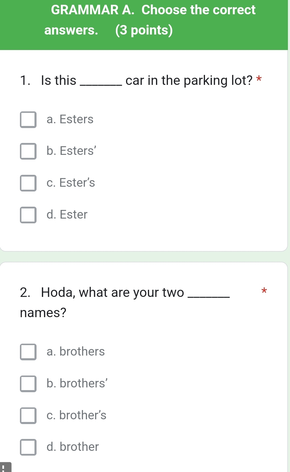 GRAMMAR A. Choose the correct
answers. (3 points)
1. Is this _car in the parking lot? *
a. Esters
b. Esters’
c. Ester’s
d. Ester
2. Hoda, what are your two_
*
names?
a. brothers
b. brothers’
c. brother’s
d. brother