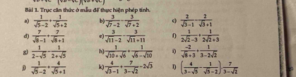 Trục căn thức ở mẫu để thực hiện phép tính. 
a)  1/sqrt(5)-2 + 1/sqrt(5)+2  b)  3/sqrt(7)-2 - 3/sqrt(7)+2  c)  2/sqrt(3)-1 - 2/sqrt(3)+1 
d)  7/sqrt(8)-1 + 7/sqrt(8)+1   3/sqrt(11)-2 - 3/sqrt(11)+11  f)  1/2sqrt(2)-3 + 1/2sqrt(2)+3 
g)  1/2-sqrt(5) - 1/2+sqrt(5)  h)  1/sqrt(10)+sqrt(6) + 1/sqrt(6)-sqrt(10)  i)  (-2)/sqrt(8)+3 + 1/3-2sqrt(2) 
D  1/sqrt(5)-2 + 4/sqrt(5)+1  k)  4/sqrt(3)-1 + 7/3-sqrt(2) -2sqrt(3) 1) ( 4/3-sqrt(5) - 1/sqrt(5)-2 )·  7/3-sqrt(2) 