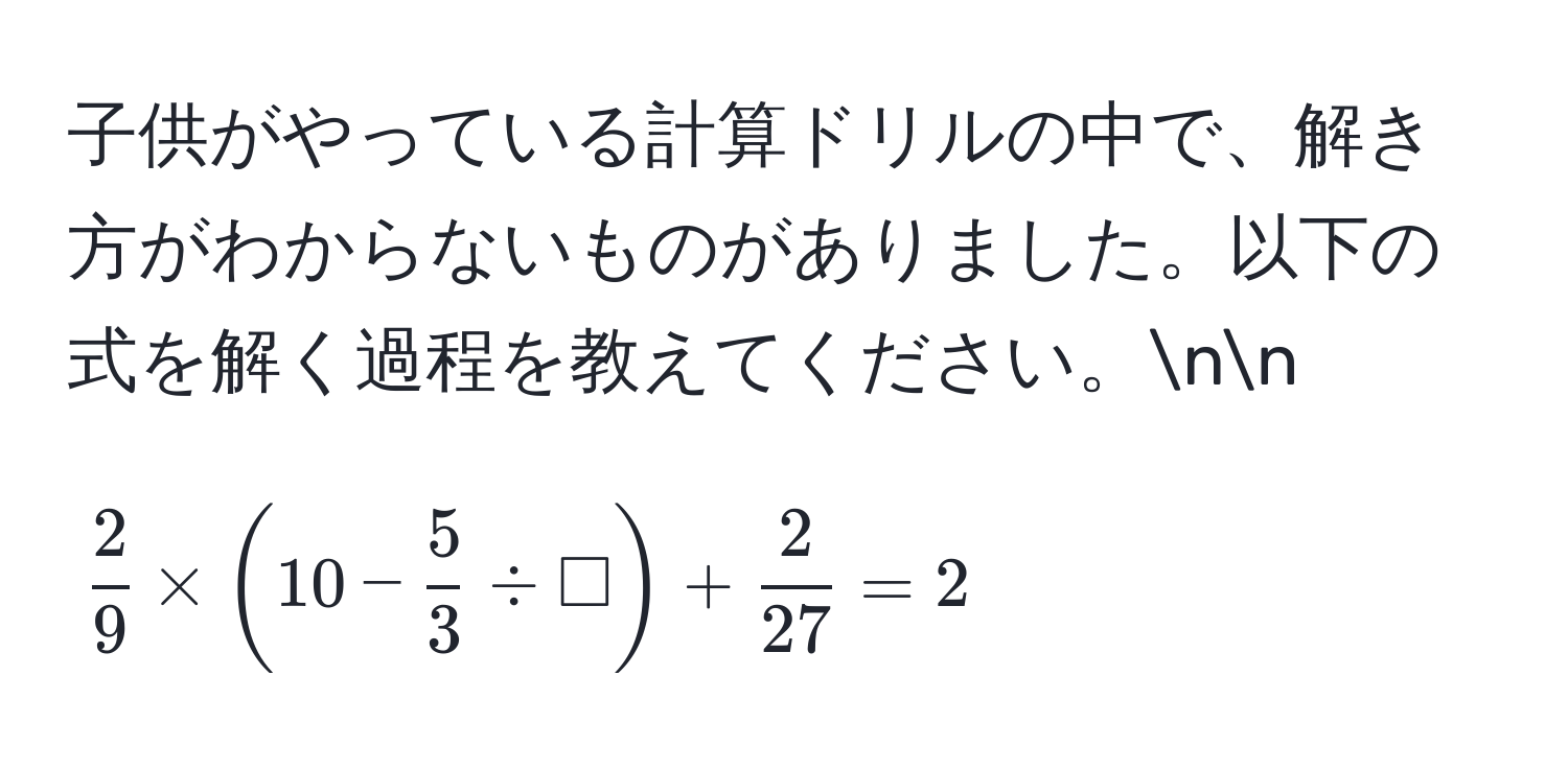 子供がやっている計算ドリルの中で、解き方がわからないものがありました。以下の式を解く過程を教えてください。nn
[ 2/9  * (10 -  5/3  / Box) +  2/27  = 2]