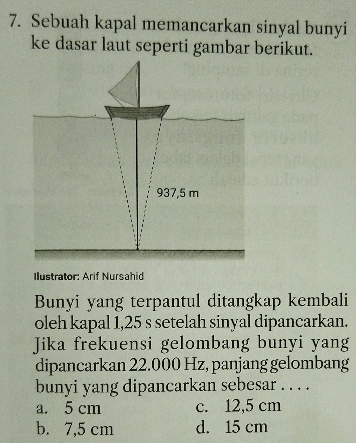 Sebuah kapal memancarkan sinyal bunyi
ke dasar laut seperti gambar berikut.
937,5 m
Ilustrator: Arif Nursahid
Bunyi yang terpantul ditangkap kembali
oleh kapal 1,25 s setelah sinyal dipancarkan.
Jika frekuensi gelombang bunyi yang
dipancarkan 22.000 Hz, panjang gelombang
bunyi yang dipancarkan sebesar . . . .
a. 5 cm c. 12,5 cm
b. 7,5 cm d. 15 cm