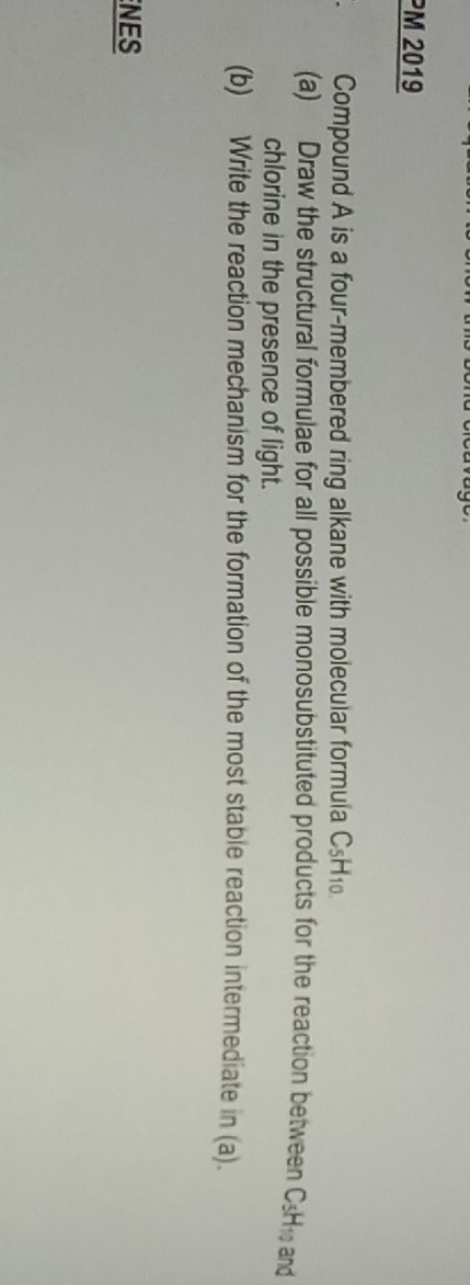 PM 2019 
Compound A is a four-membered ring alkane with molecular formula C_5H_10.
(a) Draw the structural formulae for all possible monosubstituted products for the reaction between CsH and 
chlorine in the presence of light. 
(b) Write the reaction mechanism for the formation of the most stable reaction intermediate in (a). 
NES