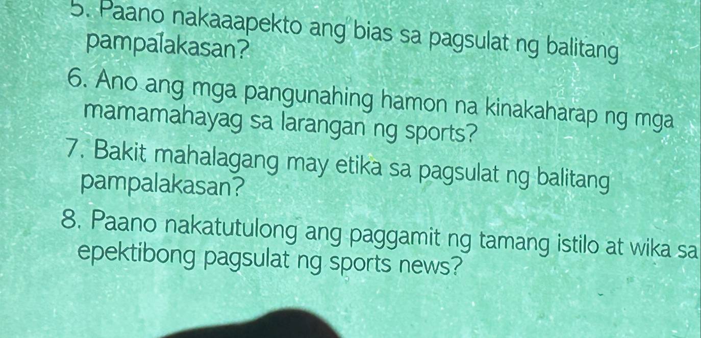 Paano nakaaapekto ang bias sa pagsulat ng balitang 
pampalakasan? 
6. Ano ang mga pangunahing hamon na kinakaharap ng mga 
mamamahayag sa larangan ng sports? 
7. Bakit mahalagang may etika sa pagsulat ng balitang 
pampalakasan? 
8. Paano nakatutulong ang paggamit ng tamang istilo at wika sa 
epektibong pagsulat ng sports news?