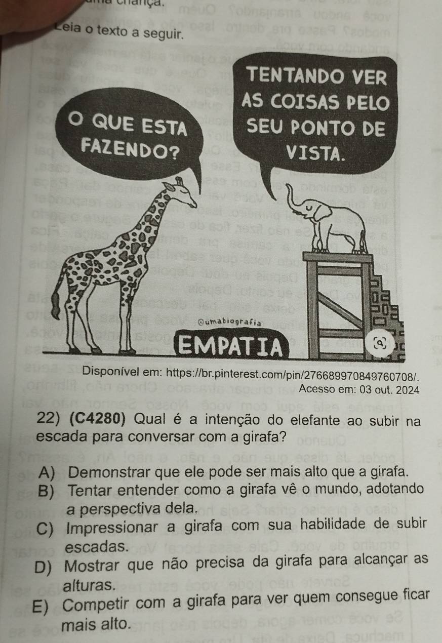 a chança.
Leia o texto a seguir.
el em: https://br.pinterest.com/pin/276689970849760708/.
Acesso em: 03 out. 2024
22) (C4280) Qual é a intenção do elefante ao subir na
escada para conversar com a girafa?
A) Demonstrar que ele pode ser mais alto que a girafa.
B) Tentar entender como a girafa vê o mundo, adotando
a perspectiva dela.
C) Impressionar a girafa com sua habilidade de subir
escadas.
D) Mostrar que não precisa da girafa para alcançar as
alturas.
E) Competir com a girafa para ver quem consegue ficar
mais alto.