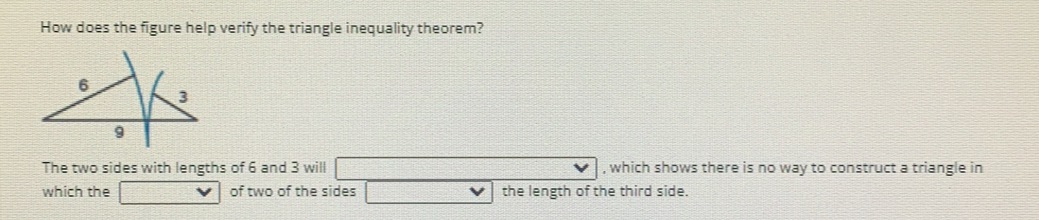 How does the figure help verify the triangle inequality theorem?
The two sides with lengths of 6 and 3 will , which shows there is no way to construct a triangle in
which the of two of the sides the length of the third side.