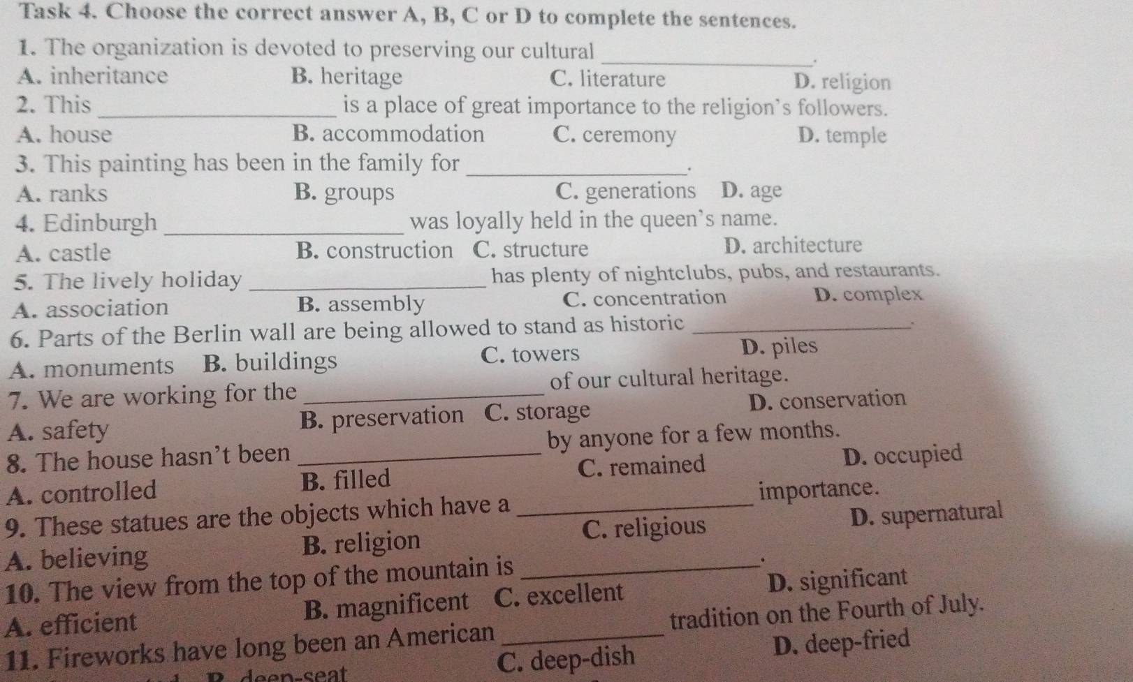 Task 4. Choose the correct answer A, B, C or D to complete the sentences.
1. The organization is devoted to preserving our cultural
_.
A. inheritance B. heritage C. literature D. religion
2. This _is a place of great importance to the religion’s followers.
A. house B. accommodation C. ceremony D. temple
3. This painting has been in the family for_
.
A. ranks B. groups C. generations D. age
4. Edinburgh _was loyally held in the queen’s name.
A. castle B. construction C. structure D. architecture
5. The lively holiday _has plenty of nightclubs, pubs, and restaurants.
A. association B. assembly C. concentration D. complex
6. Parts of the Berlin wall are being allowed to stand as historic_
:
A. monuments B. buildings C. towers D. piles
7. We are working for the _of our cultural heritage.
A. safety B. preservation C. storage D. conservation
8. The house hasn't been _by anyone for a few months.
A. controlled B. filled C. remained D. occupied
9. These statues are the objects which have a _importance.
C. religious
A. believing B. religion _D. supernatural
10. The view from the top of the mountain is
.
A. efficient B. magnificent C. excellent D. significant
11. Fireworks have long been an American tradition on the Fourth of July.
C. deep-dish D. deep-fried