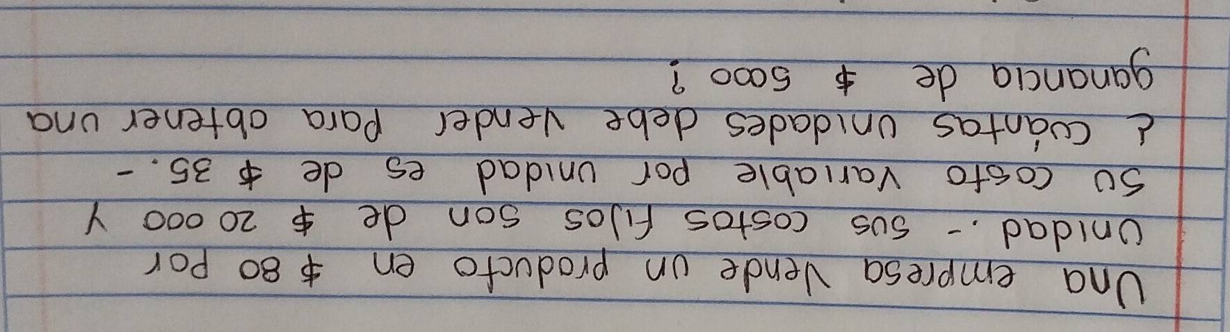 Una empresa Vende on producto en80 por 
Unidad. sus costos fiJos son de $ 20000 Y 
so costo variable por unidad es de $ 35. - 
d coantas unidades debe vender Para obtener una 
ganancia de 5000?
