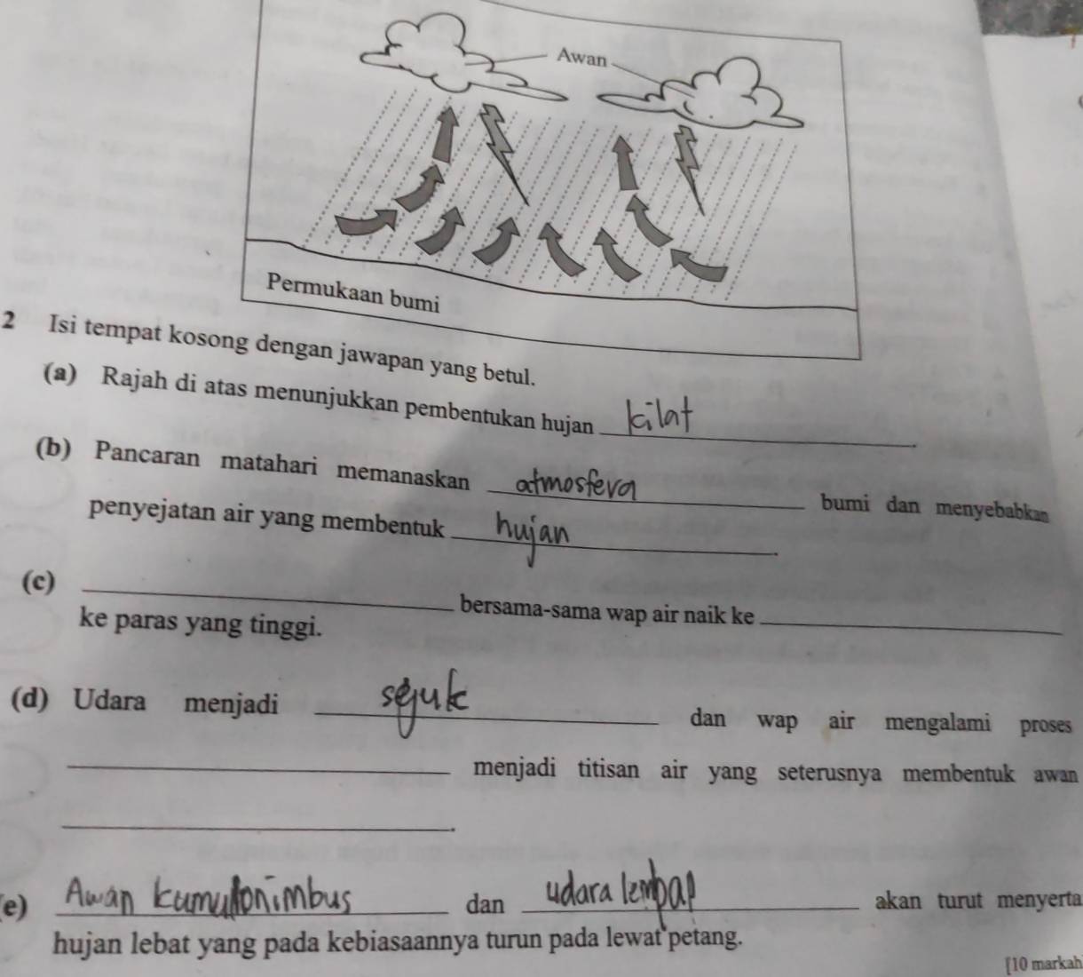 Isi tempat ko 
_ 
(a) Rajah dinjukkan pembentukan hujan 
_ 
(b) Pancaran matahari memanaskan 
_ 
bumi dan menyebabka 
penyejatan air yang membentuk 
(c) _bersama-sama wap air naik ke_ 
ke paras yang tinggi. 
(d) Udara menjadi _dan wap air mengalami proses 
_menjadi titisan air yang seterusnya membentuk awan 
_ 
e) _dan _akan turut menyerta 
hujan lebat yang pada kebiasaannya turun pada lewat petang. 
[10 markah