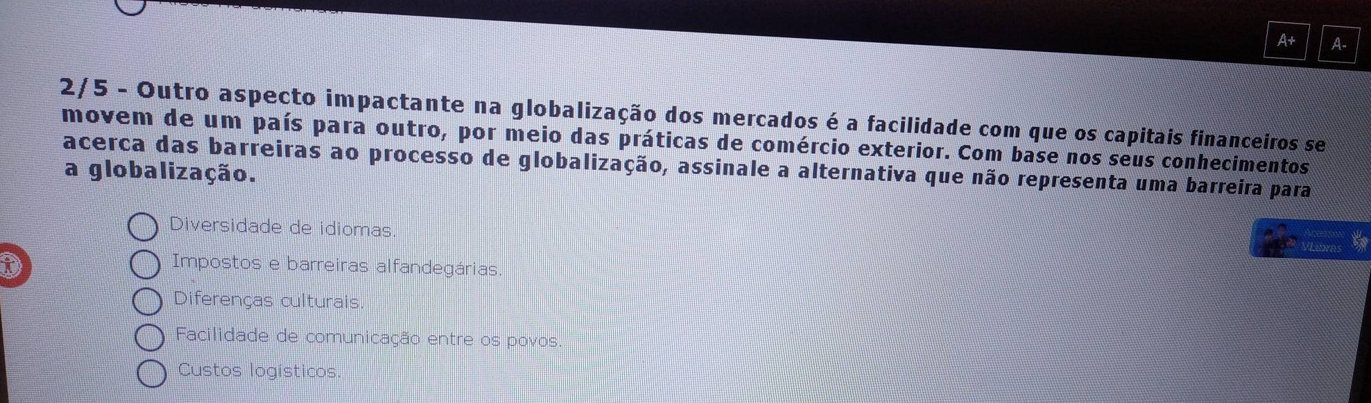 A+ A-
2/5 - Outro aspecto impactante na globalização dos mercados é a facilidade com que os capitais financeiros se
movem de um país para outro, por meio das práticas de comércio exterior. Com base nos seus conhecimentos
acerca das barreiras ao processo de globalização, assinale a alternativa que não representa uma barreira para
a globalização.
Diversidade de idiomas.
to
D
Impostos e barreiras alfandegárias
Diferenças culturais.
Facilidade de comunicação entre os povos.
Custos logísticos.