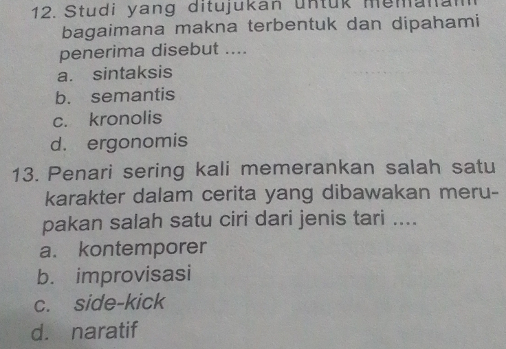 Studi yang ditujukan untük memanam
bagaimana makna terbentuk dan dipahami
penerima disebut ....
a. sintaksis
b. semantis
c. kronolis
d. ergonomis
13. Penari sering kali memerankan salah satu
karakter dalam cerita yang dibawakan meru-
pakan salah satu ciri dari jenis tari ....
a. kontemporer
b. improvisasi
c. side-kick
d. naratif