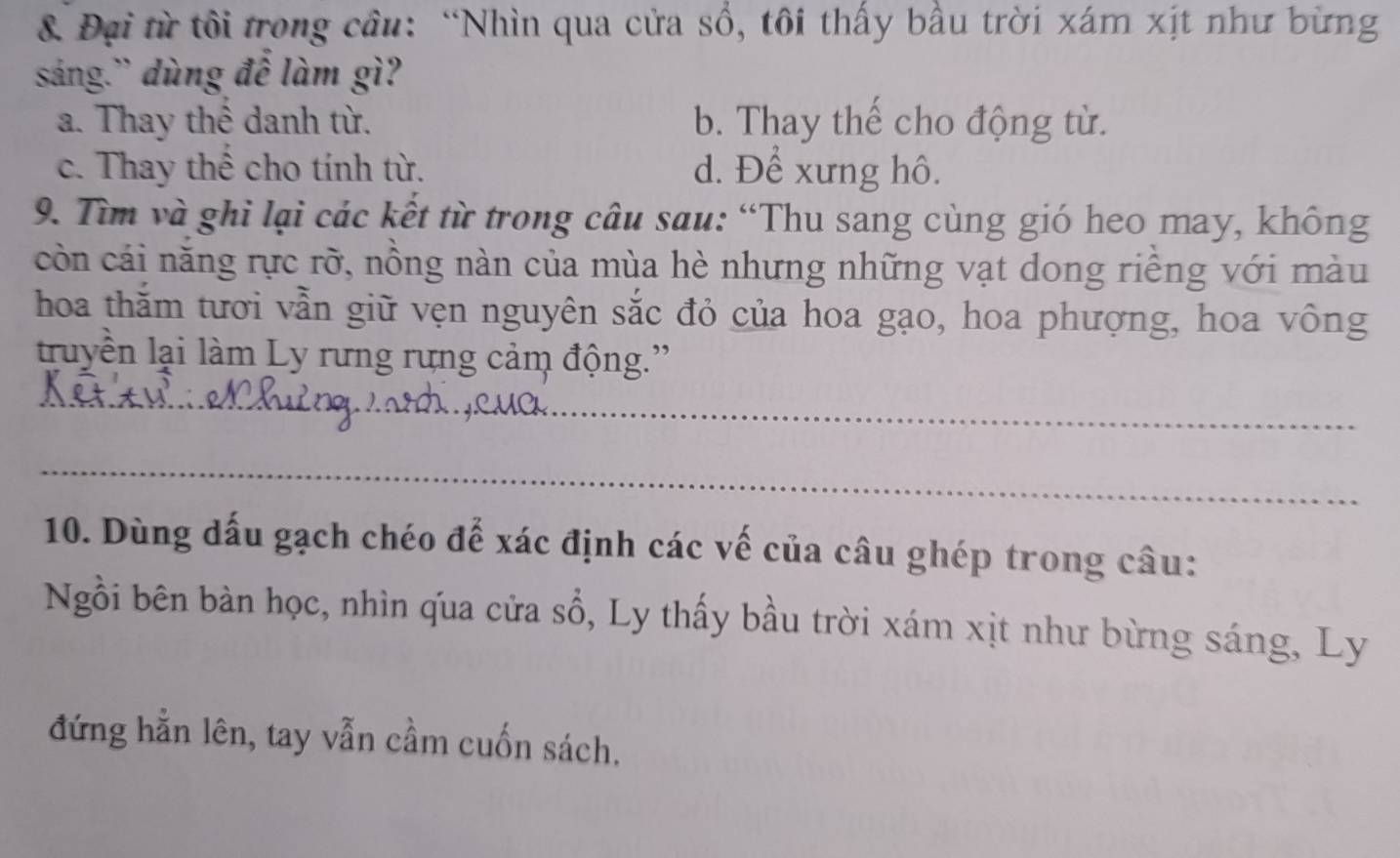 Đại từ tôi trong cầu: “Nhìn qua cửa sổ, tôi thấy bầu trời xám xịt như bừng
sáng.” dùng đế làm gì?
a. Thay thể danh từ. b. Thay thế cho động từ.
c. Thay thể cho tính từ. d. Để xưng hô.
9. Tìm và ghi lại các kết từ trong câu sau: “Thu sang cùng gió heo may, không
còn cái năng rực rỡ, nồng nàn của mùa hè nhưng những vạt dong riếng với màu
hoa thằm tươi vẫn giữ vẹn nguyên sắc đỏ của hoa gạo, hoa phượng, hoa vông
truyền lại làm Ly rưng rưng cảm động.'
_
_
10. Dùng đấu gạch chéo để xác định các vế của câu ghép trong câu:
Ngồi bên bàn học, nhìn qua cửa sổ, Ly thấy bầu trời xám xịt như bừng sáng, Ly
đứng hằn lên, tay vẫn cầm cuốn sách.